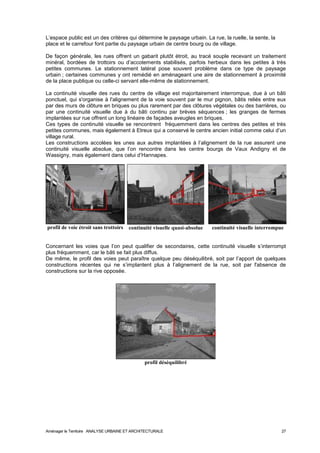 L’espace public est un des critères qui détermine le paysage urbain. La rue, la ruelle, la sente, la 
place et le carrefour font partie du paysage urbain de centre bourg ou de village. 
De façon générale, les rues offrent un gabarit plutôt étroit, au tracé souple recevant un traitement 
minéral, bordées de trottoirs ou d’accotements stabilisés, parfois herbeux dans les petites à très 
petites communes. Le stationnement latéral pose souvent problème dans ce type de paysage 
urbain ; certaines communes y ont remédié en aménageant une aire de stationnement à proximité 
de la place publique ou celle-ci servant elle-même de stationnement. 
La continuité visuelle des rues du centre de village est majoritairement interrompue, due à un bâti 
ponctuel, qui s'organise à l'alignement de la voie souvent par le mur pignon, bâtis reliés entre eux 
par des murs de clôture en briques ou plus rarement par des clôtures végétales ou des barrières, ou 
par une continuité visuelle due à du bâti continu par brèves séquences ; les granges de fermes 
implantées sur rue offrent un long linéaire de façades aveugles en briques. 
Ces types de continuité visuelle se rencontrent fréquemment dans les centres des petites et très 
petites communes, mais également à Etreux qui a conservé le centre ancien initial comme celui d’un 
village rural. 
Les constructions accolées les unes aux autres implantées à l’alignement de la rue assurent une 
continuité visuelle absolue, que l’on rencontre dans les centre bourgs de Vaux Andigny et de 
Wassigny, mais également dans celui d’Hannapes. 
profil de voie étroit sans trottoirs 
continuité visuelle quasi-absolue continuité visuelle interrompue 
Concernant les voies que l’on peut qualifier de secondaires, cette continuité visuelle s’interrompt 
plus fréquemment, car le bâti se fait plus diffus. 
De même, le profil des voies peut paraître quelque peu déséquilibré, soit par l’apport de quelques 
constructions récentes qui ne s’implantent plus à l’alignement de la rue, soit par l'absence de 
constructions sur la rive opposée. 
profil déséquilibré 
Aménager le Territoire ANALYSE URBAINE ET ARCHITECTURALE 27 
 