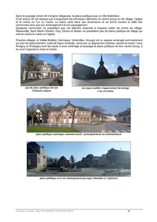 Dans le paysage urbain dit d’origine villageoise, la place publique joue un rôle fédérateur. 
C’est autour de cet espace que s’organisent les principaux éléments du centre bourg ou de village, l’église 
et la mairie ou l’un ou l’autre. La place varie dans ses dimensions et sa forme suivant la taille des 
communes ainsi que son aménagement et son paysagement. 
Quelques communes ne possèdent pas cet élément essentiel à l’espace public de centre de village. 
Ribeauville, Saint Martin Rivière, Oisy, Etreux et Molain ne possèdent pas de place publique de village qui 
met en scène la mairie ou l’église. 
D’autres villages, la Vallée Mulâtre, Hannapes, Vénérolles, Grougis ont un espace aménagé sommairement 
qui sert de stationnement, traité de façon minérale, cerné par un alignement d’arbres, devant la mairie. Vaux 
Andigny et Wassigny sont les seuls à avoir aménagé et paysagé la place publique de leur centre bourg, à 
en avoir organisé la mise en scène. 
pas de place publique devant 
l'élément majeur 
un espace public s'apparentant davantage 
à un carrefour 
place publique aménagée sommairement : principalement un stationnement 
place publique avec un aménagement paysager (fontaine et végétaux) 
Aménager le Territoire ANALYSE URBAINE ET ARCHITECTURALE 28 
 
