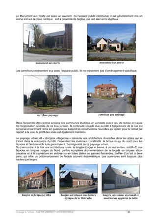 Le Monument aux morts est aussi un élément de l’espace public communal, il est généralement mis en 
scène soit sur la place publique , soit à proximité de l’église, par des éléments végétaux. 
monument aux morts 
monument aux morts 
Les carrefours représentent eux aussi l’espace public. Ils ne présentent pas d’aménagement spécifique. 
carrefour paysager 
carrefour peu aménagé 
Dans l’ensemble des centres anciens des communes étudiées, on constate assez peu de remise en cause 
de l’organisation spatiale de ce tissu urbain ; la continuité visuelle due au bâti à l’alignement de la rue est 
conservé et rarement remis en question par l’apport de constructions nouvelles qui optent pour le retrait par 
rapport à la voie, le profil des voies est également maintenu. 
Le paysage urbain dit « d’origine villageoise » présente une architecture diversifiée dans les styles qui se 
traduit dans la volumétrie du bâti. Cependant les matériaux constitutifs, la brique rouge du nord pour les 
façades et l’ardoise et la tuile garantissent l’homogénéité de ce paysage urbain. 
On y rencontre à la fois une architecture rurale, la longère longue et basse, à un seul niveau, soit R+C, aux 
façades en briques rouges du Nord, parfois complétés d’ornementation de la façade en briques silico-calcaires 
et à la couverture en ardoise ou en tuiles plates ou pannes flamandes, coiffée d'un toit à deux 
pans, qui offre un ordonnancement de façade souvent dissymétrique. Les ouvertures sont toujours plus 
hautes que larges. 
longère en briques et silex 
longère en briques avec toiture 
typique de la Thiérache 
longère revêtement en ciment et 
modénature en pierre de taille 
Aménager le Territoire ANALYSE URBAINE ET ARCHITECTURALE 29 
 