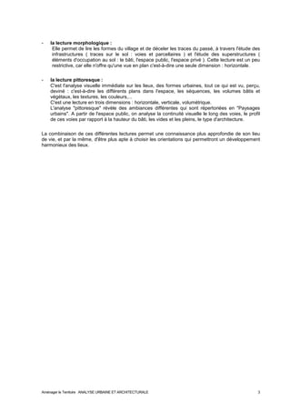 - la lecture morphologique : 
Elle permet de lire les formes du village et de déceler les traces du passé, à travers l'étude des 
infrastructures ( traces sur le sol : voies et parcellaires ) et l'étude des superstructures ( 
éléments d'occupation au sol : le bâti, l'espace public, l'espace privé ). Cette lecture est un peu 
restrictive, car elle n'offre qu'une vue en plan c'est-à-dire une seule dimension : horizontale. 
- la lecture pittoresque : 
C'est l'analyse visuelle immédiate sur les lieux, des formes urbaines, tout ce qui est vu, perçu, 
deviné : c'est-à-dire les différents plans dans l'espace, les séquences, les volumes bâtis et 
végétaux, les textures, les couleurs,... 
C'est une lecture en trois dimensions : horizontale, verticale, volumétrique. 
L'analyse "pittoresque" révèle des ambiances différentes qui sont répertoriées en "Paysages 
urbains". A partir de l'espace public, on analyse la continuité visuelle le long des voies, le profil 
de ces voies par rapport à la hauteur du bâti, les vides et les pleins, le type d'architecture. 
La combinaison de ces différentes lectures permet une connaissance plus approfondie de son lieu 
de vie, et par la même, d'être plus apte à choisir les orientations qui permettront un développement 
harmonieux des lieux. 
Aménager le Territoire ANALYSE URBAINE ET ARCHITECTURALE 3 
 