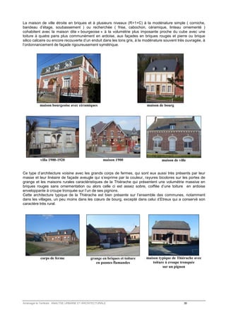 La maison de ville étroite en briques et à plusieurs niveaux (R+1+C) à la modénature simple ( corniche, 
bandeau d’étage, soubassement ) ou recherchée ( frise, cabochon, céramique, linteau ornementé ) 
cohabitent avec la maison dite « bourgeoise » à la volumétrie plus imposante proche du cube avec une 
toiture à quatre pans plus communément en ardoise, aux façades en briques rouges et pierre ou brique 
silico calcaire ou encore recouverte d’un enduit dans les tons gris, à la modénature souvent très ouvragée, à 
l’ordonnancement de façade rigoureusement symétrique. 
maison bourgeoise avec céramiques 
maison de bourg 
villa 1900-1920 
maison 1900 
maison de ville 
Ce type d’architecture voisine avec les grands corps de fermes, qui sont eux aussi très présents par leur 
masse et leur linéaire de façade aveugle qui s’exprime par la couleur, rayures bicolores sur les portes de 
grange et les maisons rurales caractéristiques de la Thiérache qui présentent une volumétrie massive en 
briques rouges sans ornementation ou alors celle ci est assez sobre, coiffée d’une toiture en ardoise 
enveloppante à croupe tronquée sur l’un de ses pignons. 
Cette architecture typique de la Thiérache est bien présente sur l’ensemble des communes, notamment 
dans les villages, un peu moins dans les coeurs de bourg, excepté dans celui d’Etreux qui a conservé son 
caractère très rural. 
corps de ferme 
grange en briques et toiture 
en pannes flamandes 
maison typique de Thiérache avec 
toiture à croupe tronquée 
sur un pignon 
Aménager le Territoire ANALYSE URBAINE ET ARCHITECTURALE 30 
 