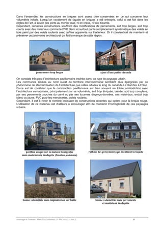 Dans l’ensemble, les constructions en briques sont assez bien conservées en ce qui concerne leur 
volumétrie initiale. Lorsqu’un ravalement de façade en briques a été entrepris, celui ci est fait dans les 
règles de l’art, à savoir des joints au mortier clair, ni en creux, ni trop beurrés. 
Cependant, certaines constructions souffrent des modifications de percements, soit trop larges, soit trop 
courts avec des matériaux comme le PVC blanc et surtout par le remplacement systématique des volets en 
bois peint par des volets roulants avec coffres apparents sur l’extérieur. Or il conviendrait de maintenir et 
préserver ce patrimoine architectural qui fait la marque de cette région. 
percements trop larges 
ajout d'une petite véranda 
On constate très peu d’architecture pavillonnaire insérée dans ce type de paysage urbain. 
Les communes situées au nord ouest du territoire intercommunal semblent plus épargnées par ce 
phénomène de standardisation de l’architecture que celles situées le long du canal de La Sambre à l’Oise. 
Force est de constater que la construction pavillonnaire est bien souvent en totale contradiction avec 
l’architecture vernaculaire, principalement par sa volumétrie, soit trop étriquée, tassée, soit trop complexe, 
par ses percements proches du carré ou par ses lucarnes disproportionnées, ses matériaux, enduit trop 
blanc ou jaune, PVC pour les menuiseries, volets roulants. 
Cependant, il est à noter le nombre croissant de constructions récentes qui optent pour la brique rouge. 
L’utilisation de ce matériau est d’ailleurs à encourager afin de maintenir l’homogénéité de ces paysages 
urbains. 
pavillon calqué sur la maison bourgeoise 
mais modénature inadaptée (fronton, colonnes) 
rythme des percements qui éventrent la façade 
bonne volumétrie mais implantation sur butte 
bonne volumétrie mais percements 
et matériaux inadaptés 
Aménager le Territoire ANALYSE URBAINE ET ARCHITECTURALE 31 
 