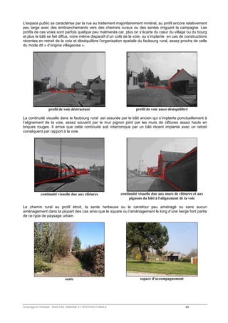 L'espace public se caractérise par la rue au traitement majoritairement minéral, au profil encore relativement 
peu large avec des embranchements vers des chemins ruraux ou des sentes irriguant la campagne. Les 
profils de ces voies sont parfois quelque peu malmenés car, plus on s’écarte du coeur du village ou du bourg 
et plus le bâti se fait diffus, voire même disparaît d’un coté de la voie, ou s’implante en cas de constructions 
récentes en retrait de la voie et déséquilibre l’organisation spatiale du faubourg rural, assez proche de celle 
du mode dit « d’origine villageoise ». 
profil de voie déstructuré 
profil de voie assez déséquilibré 
La continuité visuelle dans le faubourg rural est assurée par le bâti ancien qui s’implante ponctuellement à 
l’alignement de la voie, assez souvent par le mur pignon joint par les murs de clôtures assez hauts en 
briques rouges. Il arrive que cette continuité soit interrompue par un bâti récent implanté avec un retrait 
conséquent par rapport à la voie. 
continuité visuelle due aux clôtures 
continuité visuelle due aux murs de clôtures et aux 
pignons du bâti à l'alignement de la voie 
Le chemin rural au profil étroit, la sente herbeuse ou le carrefour peu aménagé ou sans aucun 
aménagement dans la plupart des cas ainsi que le square ou l’aménagement le long d’une berge font partie 
de ce type de paysage urbain. 
sente 
espace d'accompagnement 
Aménager le Territoire ANALYSE URBAINE ET ARCHITECTURALE 33 
 