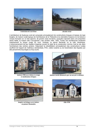 traitement de carrefour 
chemin rural 
L’architecture de faubourg rural est composée principalement de constructions longues et basses de type 
longère, de maison rurale typique de l’architecture de la Thiérache à la volumétrie massive et à la toiture à 
croupe tronquée sur un des pignons, de grands corps de ferme, auxquels s’ajoutent dans une proportion 
assez faible, la maison dite « bourgeoise » des années 1900, 1920. Toutes ces architectures emploient 
massivement la brique rouge du nord, l’ardoise, la panne flamande ou la tuile mécanique. 
L’ordonnancement de leur façade s’organise suivant le style de la construction comme c’est le cas dans 
l’architecture des centres anciens. Cependant la réhabilitation principalement des constructions rurales 
souffrent de l’apport de matériaux standardisés, PVC, volets roulants ou de l’éventration des façades par 
des percements trop larges ou trop courts. 
maison 1900 avec toiture à croupe 
et modénature briques 
maison rurale dénaturée par un auvent à colonnes 
longère en briques avec toiture 
en pannes flamandes 
villa 1930 
Aménager le Territoire ANALYSE URBAINE ET ARCHITECTURALE 34 
 