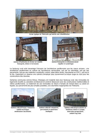 ferme typique de Thiérache qui mérite une réhabilitation 
maison d'habitation de ferme sur modèle maison bourgeoise à ordonnancement 
bourgeois, toiture à terrassons régulier et symétrique 
Le faubourg rural subit davantage l’intrusion de l’architecture pavillonnaire que les coeurs anciens ; une 
architecture pavillonnaire en rupture de l’architecture vernaculaire, soit par sa volumétrie, soit par ses 
percements, soit par ses matériaux constitutifs ( enduit, tuiles béton teinté, menuiseries en PVC ), soit tout à 
la fois. Cependant on observe une volonté d’employer plus couramment la brique rouge du nord pour les 
constructions très récentes. 
Certaines communes comme Etreux, Wassigny ont implanté dans leur faubourg rural, des immeubles de 
logements locatifs au caractère architectural en profond désaccord avec les constructions traditionnelles et 
même pavillonnaires. Le traitement de ces immeubles se réduit à l’emploi de l’enduit blanc ou coloré en 
façade, aux percements les plus simples possibles, à la volumétrie inappropriée à la Thiérache. 
habitat collectif bonne volumétrie 
enduit ton brique 
modénature inexistante 
habitat collectif volumétrie, 
percements et matériaux 
inadaptés 
habitat collectif percements en 
bandeaux toiture à croupe, 
mauvaises proportions, 
enduit trop clair 
Aménager le Territoire ANALYSE URBAINE ET ARCHITECTURALE 35 
 