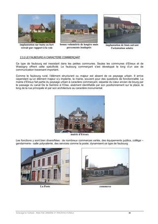 implantation sur butte en fort 
retrait par rapport à la voie 
bonne volumétrie de longère mais 
percements inadaptés 
implantation de biais suivant 
l'orientation solaire 
2.3.2 LE FAUBOURG A CARACTERE COMMERÇANT 
Ce type de faubourg est inexistant dans les petites communes. Seules les communes d’Etreux et de 
Wassigny offrent cette spécificité. Le faubourg commerçant s’est développé le long d’un axe de 
communication traversant important. 
Comme le faubourg rural, l’élément structurant ou majeur est absent de ce paysage urbain. Il arrive 
cependant qu’un élément majeur s’y implante, la mairie, souvent pour des questions de fonctionnalité. La 
mairie d’Etreux fait partie du paysage urbain à caractère commerçant, séparée du coeur ancien de bourg par 
le passage du canal De la Sambre à l’Oise, aisément identifiable par son positionnement sur la place, le 
long de la rue principale et par son architecture au caractère monumental. 
mairie d'Etreux 
Les fonctions y sont bien diversifiées : de nombreux commerces variés, des équipements publics, collège – 
gendarmerie - salle polyvalente, des services comme la poste, dynamisent ce type de faubourg. 
La Poste 
commerce 
Aménager le Territoire ANALYSE URBAINE ET ARCHITECTURALE 36 
 