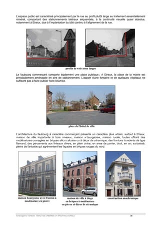 L’espace public est caractérisé principalement par la rue au profil plutôt large au traitement essentiellement 
minéral, comportant des stationnements latéraux séquentiels, à la continuité visuelle quasi absolue, 
notamment à Etreux, due à l’implantation du bâti continu à l’alignement de la rue. 
profils de voie assez larges 
Le faubourg commerçant comporte également une place publique ; A Etreux, la place de la mairie est 
principalement aménagée en aire de stationnement. L'apport d'une fontaine et de quelques végétaux ne 
suffisent pas à faire oublier l'aire bitumée. 
place de l'hôtel de ville 
L’architecture du faubourg à caractère commerçant présente un caractère plus urbain, surtout à Etreux, 
maison de ville importante à trois niveaux, maison « bourgeoise, maison rurale, toutes offrant des 
modénatures ouvragées en briques silico calcaire ou à décor de céramique, des frontons à redents de type 
flamand, des percements aux linteaux divers, en plein cintre, en anse de panier, droit, en arc surbaissé, 
pleins de fantaisie qui agrémentent les façades en briques rouges du nord. 
maison bourgeoise avec fronton à 
modénature en pierre 
maison de ville à étage 
en briques à modénature 
en pierre et décor de céramique 
construction anachronique 
Aménager le Territoire ANALYSE URBAINE ET ARCHITECTURALE 38 
 