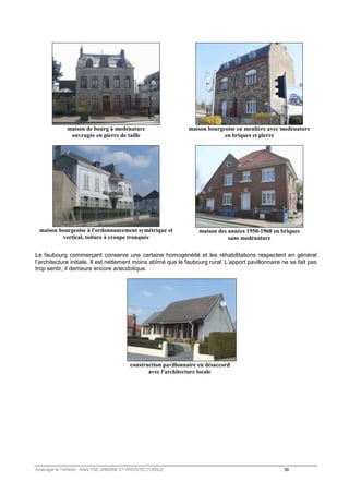 maison de bourg à modénature 
ouvragée en pierre de taille 
maison bourgeoise en meulière avec modénature 
en briques et pierre 
maison bourgeoise à l'ordonnancement symétrique et 
vertical, toiture à croupe tronquée 
maison des années 1950-1960 en briques 
sans modénature 
Le faubourg commerçant conserve une certaine homogénéité et les réhabilitations respectent en général 
l’architecture initiale. Il est nettement moins abîmé que le faubourg rural. L’apport pavillonnaire ne se fait pas 
trop sentir, il demeure encore anecdotique. 
construction pavillonnaire en désaccord 
avec l'architecture locale 
Aménager le Territoire ANALYSE URBAINE ET ARCHITECTURALE 39 
 