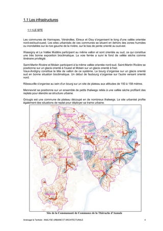 1.1 Les infrastructures 
1.1.1.LE SITE 
Les communes de Hannapes, Vénérolles, Etreux et Oisy s'organisent le long d'une vallée orientée 
nord-est/sud-ouest. Les sites urbanisés de ces communes se situent en dehors des zones humides 
ou inondables sur la rive gauche de la rivière, sur le bas de pente orienté au sud-est. 
Wassigny et La Vallée Mulâtre participent au même vallon et sont orientés au sud, ce qui constitue 
une très bonne exposition bioclimatique. La voie ferrée a suivi le fond de vallée sèche comme 
itinéraire privilégié. 
Saint-Martin Rivière et Molain participent à la même vallée orientée nord-sud. Saint-Martin Rivière se 
positionne sur un glacis orienté à l'ouest et Molain sur un glacis orienté à l'est. 
Vaux-Andigny constitue la tête de vallon de ce système. Le bourg s'organise sur un glacis orienté 
sud en bonne situation bioclimatique. Un début de faubourg s'organise sur l'autre versant orienté 
nord. 
Ribeauville s'organise au sein d'un bourg sur un site de plateau aux altitudes de 150 à 158 mètres. 
Mennevret se positionne sur un ensemble de petits thalwegs reliés à une vallée sèche profitant des 
replats pour étendre sa structure urbaine. 
Grougis est une commune de plateau découpé en de nombreux thalwegs. Le site urbanisé profite 
également des situations de replat pour déployer sa trame urbaine. 
Site de la Communauté de Communes de la Thiérache d'Aumale 
Aménager le Territoire ANALYSE URBAINE ET ARCHITECTURALE 4 
 