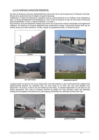 2.3.3 LE FAUBOURG A CARACTERE RESIDENTIEL 
Ce type de faubourg n’est pas représentatif des communes de la communauté de la Thiérache d’Aumale. 
Etreux est la seule commune à intégrer ce type de faubourg. 
Initialement, il s’agit d’un faubourg à caractère rural qui s’est transformé et où d’ailleurs s’est implantée la 
gare. Le faubourg résidentiel s’est développé au nord à l’est du bourg et un peu au nord ouest, le long des 
axes de pénétration. A l’est , il rejoint le hameau « Le Gard ». 
Ses fonctions sont principalement l’habitat sous forme de construction récente individuelle mais également 
collective. Ce faubourg a conservé également des constructions rurales, d’anciennes fermes dont une en 
activité, ainsi qu’un seul commerce ; A cela, s’ajoute un équipement public, un terrain de sport. 
habitat 
un seul commerce 
une seule ferme 
équipement sportif 
L’espace public se résume à la rue au large profil, avec des trottoirs un peu surdimensionnés intégrant des 
stationnements latéraux sur certaines rues. Au nord ouest et au nord, ces rues sont plantées d’un 
alignement de prunus, à l’est la rue est bordée par des haies ou plantes tapissantes sur les talus sur de 
brèves séquences. Des voies en impasse viennent se greffer sur l’axe principal, créant des placettes 
intérieures aménagées sommairement ou des espaces permettant aux véhicules de faire demi tour. 
profil assez large 
profil très large 
Aménager le Territoire ANALYSE URBAINE ET ARCHITECTURALE 40 
 