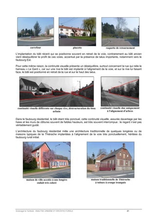 carrefour 
placette 
raquette de retournement 
L’implantation du bâti récent qui se positionne souvent en retrait de la voie, contrairement au bâti ancien 
vient déséquilibrer le profil de ces voies, accentué par la présence de talus importants, notamment vers le 
faubourg Est. 
Pour cette même raison, la continuité visuelle présente un déséquilibre, surtout concernant la rue qui relie le 
hameau « Le Gard », car sur une rive le bâti est implanté à l’alignement de la voie, et sur la rive lui faisant 
face, le bâti est positionné en retrait de la rue et sur le haut des talus. 
continuité visuelle différente sur chaque rive, déstructuration du tissu 
urbain 
continuité visuelle due uniquement 
à l'alignement d'arbres 
Dans le faubourg résidentiel, le bâti étant très ponctuel, cette continuité visuelle, assurée davantage par les 
haies et les murs de clôtures souvent de faibles hauteurs, est très souvent interrompue : le regard n’est pas 
véritablement guidé. 
L’architecture du faubourg résidentiel mêle une architecture traditionnelle de quelques longères ou de 
maisons typiques de la Thiérache implantées à l’alignement de la voie très ponctuellement, héritées du 
faubourg rural initial. 
maison de ville accolée à une longère 
enduit très coloré 
maison traditionnelle de Thiérache 
à toiture à croupe tronquée 
Aménager le Territoire ANALYSE URBAINE ET ARCHITECTURALE 41 
 