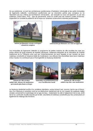 Ce qui prédomine, ce sont les architectures pavillonnaires d’habitation individuelle et les petits immeubles 
de logements collectifs. L’architecture pavillonnaire par sa volumétrie parfois plus complexe ou ne 
répondant pas aux critères de l’architecture vernaculaire, par exemple sur sous sol apparent, ou par ses 
matériaux, enduit blanc, PVC, type de percements, entre en conflit avec les maisons rurales anciennes. 
Cependant on constate la présence de la brique sur certaines constructions récentes pavillonnaires. 
maison pavillonnaire récente en briques 
volumétrie complexe 
construction pavillonnaire sur sous-sol apparent 
Les immeubles de logements collectifs ou programme de petites maisons de ville accolées les unes aux 
autres offrent de longs linéaires de façades identiques, totalement éloignées de la volumétrie de l’habitat 
traditionnel de la Thiérache ainsi que par l’ordonnancement de leurs façades et par l’emploi de leurs 
matériaux constitutifs et l’absence totale de modénature. Les clôtures très diversifiées dans leurs matériaux 
et leur hauteur ne contribuent pas à l’homogénéité du faubourg résidentiel. 
maisons de ville accolées 
enduit clair, absence de modénature 
percements plus hauts eu larges 
immeubles en profond désaccord 
avec l'architecture locale 
maisons de ville accolées 
enduit trop clair, sans modénature 
Le faubourg résidentiel souffre d’un problème identitaire, surtout lorsqu’il est, comme c’est le cas à Etreux, 
issu d’un faubourg à caractère rural qui se déstructure rapidement par le non respect de quelques règles 
simples concernant la morphologie de ce type de tissu : implantation du bâti à l’alignement de la voie, profil 
de la rue, continuité visuelle assurée par le bâti, volumétrie et matériaux constitutifs pour les constructions et 
également le mélange des fonctions. 
Aménager le Territoire ANALYSE URBAINE ET ARCHITECTURALE 42 
 