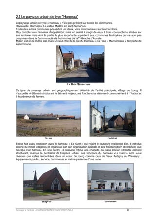 2.4 Le paysage urbain de type Hameau 
Le paysage urbain de type « hameau » n’est pas présent sur toutes les communes. 
Ribeauville, Hannapes, La vallée Mulâtre en sont dépourvus. 
Toutes les autres communes possèdent un, deux, voire trois hameaux sur leur territoire. 
Oisy compte trois hameaux d’appellation, mais en réalité il s’agit de deux à trois constructions situées sur 
son territoire mais dont la partie la plus importante appartient aux communes limitrophes qui ne sont pas 
comprises dans la Communauté de Communes de la Thiérache d’Aumale. 
Molain est en le même cas mais un seul côté de la rue du Hameau « La Haie - Mennerresse » fait partie de 
sa commune. 
La Haie Ménneresse 
Ce type de paysage urbain est géographiquement détaché de l’entité principale, village ou bourg. Il 
n’accueille ni élément structurant ni élément majeur, ses fonctions se résument communément à l’habitat et 
à la présence de fermes. 
ferme 
habitat 
Etreux fait aussi exception avec le hameau « Le Gard » qui rejoint le faubourg résidentiel Est. Il est plus 
proche du mode villageois et organique par son organisation spatiale et ses fonctions bien diversifiées que 
de celui d’un hameau. En son centre , il possède même une chapelle, qui sans être un véritable élément 
structurant, marque la centralité de l’espace urbain. Les fonctions du hameau «Le Gard » sont aussi 
diverses que celles rencontrées dans un coeur de bourg comme ceux de Vaux Andigny ou Wassigny , 
équipements publics, service, commerces et même présence d’une usine. 
chapelle 
commerce 
Aménager le Territoire ANALYSE URBAINE ET ARCHITECTURALE 43 
 