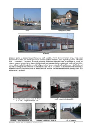 usine 
équipement public 
archives 
L'espace public se caractérise par la rue au profil variable, d’étroit à moyennement large, mais assez 
souvent déséquilibré par le bâti sporadique qui dans certains hameaux n’est implanté que d’un coté de la 
voie . Le hameau « Le Gard » à Etreux comporte également quelques voies en impasse en raison de 
récents espaces pavillonnaires. La continuité visuelle est assurée très ponctuellement, car le bâti est diffus, 
même s’il est implanté majoritairement à l’alignement de la rue, excepté celle du Hameau « Le Gard » qui 
répond davantage à une continuité visuelle absolue par brèves séquences ou à une continuité interrompue 
en raison du bâti ponctuel implanté en retrait de la rue et bordé par des clôtures basses qui ne guident plus 
véritablement le regard. 
continuité visuelle due aux murs de clôture 
et au bâti à l'alignement de la voie 
profil assez étroit déséquilibré 
continuité visuelle absolue sur une 
continuité visuelle des clôtures 
voie en impasse 
Aménager le Territoire ANALYSE URBAINE ET ARCHITECTURALE 44 
 