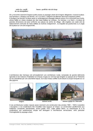 seule rive - profil 
de voie déséquilibré 
basses - profil de voie très large 
On y rencontre rarement l’espace public propre au paysage urbain dit d’origine villageoise, à savoir la place. 
Les hameaux « Andigny Les fermes » et « Le Gard » intègrent cet élément dans leurs espaces publics. 
A Andigny Les fermes, la place reçoit un aménagement paysager élaboré autour d’un monument aux morts, 
arbres taillés en rideau souligné par des haies taillées au cordeau ; Au hameau « Le Gard », la place de 
grandes dimensions est plus conforme aux places de centre de village ; elle englobe une vaste aire de 
stationnement ceinturée de haies taillées et d’arbres d’alignement , la chapelle est positionnée à un angle 
de la place sur une aire engazonnée. 
places publiques 
L’architecture des hameaux est principalement une architecture rurale, composée de grands bâtiments 
agricoles et de maisons d’habitation en briques rouges du nord de type longère ou typique de la Thiérache 
qui se caractérise par une volumétrie trapue, d'un seul niveau coiffée d’une toiture à croupe tronquée sur un 
des pignons. 
longère 
maison rurale 
maison typique de Thiérache 
A ces architectures rurales s’ajoute assez rarement une construction des années 1900 – 1920 à caractère 
« bourgeois » à la modénature très travaillée mais toujours en brique. La construction pavillonnaire aux 
matériaux constitutifs standardisés, enduit gratté, PVC, tuiles plates béton, ou mécaniques et à la 
modénature soit extrêmement simple soit étrangère à l’architecture vernaculaire, vient perturber 
l’homogénéité du paysage urbain. 
Aménager le Territoire ANALYSE URBAINE ET ARCHITECTURALE 45 
 