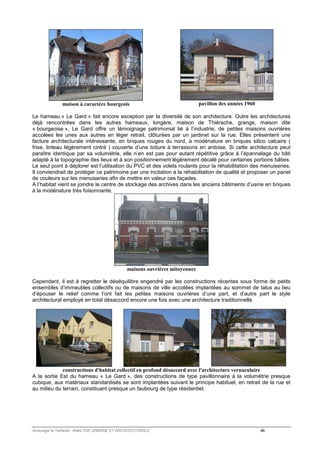 maison à caractère bourgeois 
pavillon des années 1960 
Le hameau « Le Gard » fait encore exception par la diversité de son architecture. Outre les architectures 
déjà rencontrées dans les autres hameaux, longère, maison de Thiérache, grange, maison dite 
« bourgeoise », Le Gard offre un témoignage patrimonial lié à l’industrie, de petites maisons ouvrières 
accolées les unes aux autres en léger retrait, clôturées par un jardinet sur la rue. Elles présentent une 
facture architecturale intéressante, en briques rouges du nord, à modénature en briques silico calcaire ( 
frise, linteau légèrement cintré ) couverte d’une toiture à terrassons en ardoise. Si cette architecture peut 
paraître identique par sa volumétrie, elle n’en est pas pour autant répétitive grâce à l’épannelage du bâti 
adapté à la topographie des lieux et à son positionnement légèrement décalé pour certaines portions bâties. 
Le seul point à déplorer est l’utilisation du PVC et des volets roulants pour la réhabilitation des menuiseries. 
Il conviendrait de protéger ce patrimoine par une incitation à la réhabilitation de qualité et proposer un panel 
de couleurs sur les menuiseries afin de mettre en valeur ces façades. 
A l’habitat vient se joindre le centre de stockage des archives dans les anciens bâtiments d’usine en briques 
à la modénature très foisonnante. 
maisons ouvrières mitoyennes 
Cependant, il est à regretter le déséquilibre engendré par les constructions récentes sous forme de petits 
ensembles d’immeubles collectifs ou de maisons de ville accolées implantées au sommet de talus au lieu 
d’épouser le relief comme l’ont fait les petites maisons ouvrières d’une part, et d’autre part le style 
architectural employé en total désaccord encore une fois avec une architecture traditionnelle. 
constructions d'habitat collectif en profond désaccord avec l'architecture vernaculaire 
A la sortie Est du hameau « Le Gard », des constructions de type pavillonnaire à la volumétrie presque 
cubique, aux matériaux standardisés se sont implantées suivant le principe habituel, en retrait de la rue et 
au milieu du terrain, constituant presque un faubourg de type résidentiel. 
Aménager le Territoire ANALYSE URBAINE ET ARCHITECTURALE 46 
 