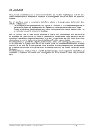 2.6 Conclusion 
Chacune des caractéristiques de la forme urbaine révélées par l'analyse morphologique peut être prise 
comme référence dans la démarche de conception d'un aménagement lorsque l’on prévoit des extensions 
urbaines. 
Dès lors que l'on a acquis la connaissance de la forme urbaine et de ses processus de formation, deux 
attitudes sont possibles : 
• On peut opter pour le prolongement d'une logique et s'y inscrire le plus correctement possible en 
respectant les règles que révèle l'analyse. En quelle sorte, mettre ses pas dans les pas du passé, 
• On peut se démarquer de cette logique, voire même s'y opposer et donc inventer d'autres règles ; en 
un mot vouloir changer la physionomie du village. 
Que l'on choisisse l'une ou l'autre attitude, il convient de faire ce choix consciemment, avec les risques et 
les avantages que cela comporte ; un capital de connaissances permet d'éviter certes, les erreurs les plus 
grossières, mais cette connaissance des espaces et de leurs formes ne peut les éviter toutes. Il sera donc 
nécessaire de se pencher également sur les potentialités qu'offrent les espaces étudiés. 
L'analyse pittoresque quant à elle, est particulièrement apte à lire les sites urbains puisque l'essentiel de ce 
qui est perçu dans le paysage urbain, ce sont des jeux de plans, un enchaînement de tableaux et l'image 
que l'on s'en fait, ainsi que la surface de ces plans, la texture, la couleur des enveloppes architecturales. 
Le paysage urbain constitue une grille de lecture de l'espace urbain et d'une certaine manière en permet 
l'évaluation. 
L'analyse pittoresque constitue donc un ensemble de références pour les aménagements urbains futurs, et 
notamment sa pertinence est évidente pour l'aménagement des tissus anciens du village conçus dans cet 
esprit 
Aménager le Territoire ANALYSE URBAINE ET ARCHITECTURALE 49 
 