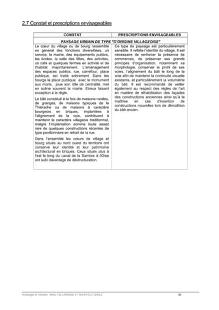 2.7 Constat et prescriptions envisageables 
CONSTAT PRESCRIPTIONS ENVISAGEABLES 
PAYSAGE URBAIN DE TYPE D’ORIGINE VILLAGEOISE 
Le coeur du village ou de bourg rassemble 
en général des fonctions diversifiées, un 
service, la mairie, des équipements publics, 
les écoles, la salle des fêtes, des activités, 
un café et quelques fermes en activité et de 
l’habitat majoritairement. L’aménagement 
des espaces publics, rue, carrefour, place 
publique, est traité sobrement. Dans les 
bourgs la place publique avec le monument 
aux morts, joue son rôle de centralité, met 
en scène souvent la mairie. Etreux faisant 
exception à la règle. 
Le bâti constitué à la fois de maisons rurales, 
de granges, de maisons typiques de la 
Thiérache ou de maisons à caractère 
bourgeois en briques, implantées à 
l’alignement de la voie, contribuent à 
maintenir le caractère villageois traditionnel, 
malgré l’implantation somme toute assez 
rare de quelques constructions récentes de 
type pavillonnaire en retrait de la rue. 
Dans l’ensemble les coeurs de village et 
bourg situés au nord ouest du territoire ont 
conservé leur identité et leur patrimoine 
architectural en briques. Ceux situés plus à 
l’est le long du canal de la Sambre à l’Oise 
ont subi davantage de déstructuration. 
Ce type de paysage est particulièrement 
sensible. Il reflète l’identité du village. Il est 
nécessaire de renforcer la présence de 
commerces, de préserver ses grands 
principes d'organisation, notamment sa 
morphologie, conserver le profil de ses 
voies, l’alignement du bâti le long de la 
voie afin de maintenir la continuité visuelle 
existante, et particulièrement la volumétrie 
du bâti. Il est recommandé de veiller 
également au respect des règles de l’art 
en matière de réhabilitation des façades 
des constructions anciennes ainsi qu’à la 
maîtrise en cas d’insertion de 
constructions nouvelles lors de démolition 
du bâti ancien. 
Aménager le Territoire ANALYSE URBAINE ET ARCHITECTURALE 50 
 