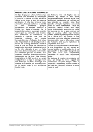 PAYSAGE URBAIN DE TYPE ORGANIQUE 
Ce type de paysage urbain, le faubourg à 
caractère rural, résidentiel ou commerçant 
s’inscrit en continuité du coeur ancien du 
village ou du bourg le long des axes de 
pénétration. Il offre des fonctions moins 
diversifiées, l’habitat, des fermes en activité, 
de rares commerces, quelques 
équipements ou services. Wassigny et 
Etreux font figure d’exception car ils 
possèdent en autre un faubourg à caractère 
commerçant qui concentre des fonctions 
bien diversifiées et nombreuses. Le 
faubourg à caractère rural dans son 
ensemble présente une certaine 
homogénéité, due à l’utilisation de la brique 
et à l’implantation du bâti à l’alignement de 
la voie. Le faubourg résidentiel s’inscrit en 
porte à faux du village par l’architecture 
pavillonnaire dominante, implantée en retrait 
de la voie mélangée à une très faible 
proportion de maisons rurales traditionnelles 
qui contrastent par leur volumétrie, leurs 
matériaux constitutifs, et leur implantation à 
l’alignement de la voie. Ces diverses 
implantations du bâti entraîne un certain 
déséquilibre de ce type de paysage urbain. 
Les faubourgs souffrent davantage d’un 
manque de qualité de ses espaces publics 
et de respect quant à son architecture 
traditionnelle. 
Le faubourg rural est fragilisé par la 
tentation d’y insérer un bâti récent 
systématiquement en retrait de la voie, une 
architecture pavillonnaire mal maîtrisée ou 
pas adaptée au caractère local. Des 
parcelles d’inégale importance demeurent 
libres et feront certainement l’objet de 
demandes. Celles-ci doivent faire l’objet 
d’une réglementation appropriée au mode 
de faubourg afin de ne pas accentuer ce 
type de paysage urbain déjà menacé, 
comme préférer systématiquement l’emploi 
de la brique pour les façades et une 
volumétrie proche de celle des longères ou 
des volumétries propres à la maison rurale 
de Thiérache, ainsi qu’une implantation à 
l’alignement de la voie. 
Dans le faubourg résidentiel, il faudra veiller 
à une implantation du bâti prenant en 
compte les talus et les dénivelés, afin de .ne 
pas accroître le déséquilibre des profils de 
voie ainsi qu’au type d’architecture 
davantage en accord avec l’architecture 
locale. 
Le faubourg à vocation commerçante est 
celui qui intègre le mieux l’apport de 
constructions nouvelles lorsque celles ci 
respectent l’implantation du bâti existant et 
les matériaux constitutifs existants, la brique 
rouge du nord. 
Aménager le Territoire ANALYSE URBAINE ET ARCHITECTURALE 51 
 