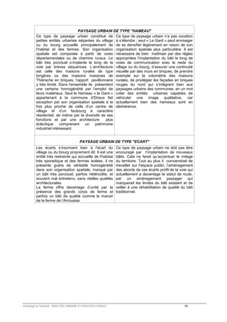 PAYSAGE URBAIN DE TYPE HAMEAU 
Ce type de paysage urbain constitué de 
petites entités urbaines séparées du village 
ou du bourg accueille principalement de 
l’habitat et des fermes. Son organisation 
spatiale est composée à partir de voies 
départementales ou de chemins ruraux. Le 
bâti très ponctuel s’implante le long de la 
voie par brèves séquences. L’architecture 
est celle des maisons rurales de type 
longères ou des maisons massives de 
Thiérache en briques, l’apport pavillonnaire 
y très limité. Dans l’ensemble ils présentent 
une certaine homogénéité par l’emploi de 
leurs matériaux. Seul le Hameau « le Gard » 
appartenant à la commune d’Etreux fait 
exception par son organisation spatiale à la 
fois plus proche de celle d’un centre de 
village et d’un faubourg à caractère 
résidentiel, de même par la diversité de ses 
fonctions et par une architecture plus 
éclectique comprenant un patrimoine 
industriel intéressant. 
Ce type de paysage urbain n’a pas vocation 
à s’étendre ; seul « Le Gard » peut envisager 
de se densifier légèrement en raison de son 
organisation spatiale plus particulière. Il est 
nécessaire de bien maîtriser par des règles 
appropriées l’implantation du bâti le long de 
voies de communication avec le reste du 
village ou du bourg, d’assurer une continuité 
visuelle par des murs en briques, de prendre 
exemple sur la volumétrie des maisons 
rurales, de privilégier les façades en briques 
rouges du nord qui s’intègrent bien aux 
paysages urbains des communes, en un mot 
créer des entités urbaines capables de 
véhiculer une image qualitative, car 
actuellement bien des hameaux sont en 
déshérence. 
PAYSAGE URBAIN DE TYPE ECART 
Les écarts s’inscrivent bien à l’écart du 
village ou du bourg proprement dit. Il est une 
entité très restreinte qui accueille de l’habitat 
très sporadique et des fermes isolées. il ne 
présente guère de véritable homogénéité 
dans son organisation spatiale, marqué par 
un bâti très ponctuel, parfois hétéroclite, et 
souvent mal entretenu, sans réelles qualités 
architecturales. 
La ferme offre davantage d’unité par la 
présence des grands corps de ferme et 
parfois un bâti de qualité comme le manoir 
de la ferme de l’Arrouaise. 
Ce type de paysage urbain ne doit pas être 
encouragé par l’implantation de nouveaux 
bâtis. Cela ne ferait qu’accentuer le mitage 
du territoire. Tout au plus il conviendrait de 
travailler sur l’espace public, l’aménagement 
des abords de ces écarts profil de la voie qui 
actuellement a davantage le statut de route, 
par un aménagement paysager qui 
marquerait les limites du bâti existant et de 
veiller à une réhabilitation de qualité du bâti 
traditionnel. 
Aménager le Territoire ANALYSE URBAINE ET ARCHITECTURALE 52 
