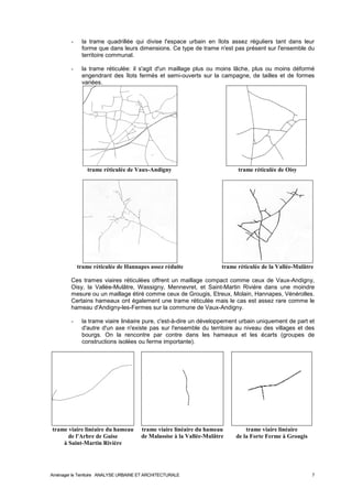 - la trame quadrillée qui divise l'espace urbain en îlots assez réguliers tant dans leur 
forme que dans leurs dimensions. Ce type de trame n'est pas présent sur l'ensemble du 
territoire communal. 
- la trame réticulée: il s'agit d'un maillage plus ou moins lâche, plus ou moins déformé 
engendrant des îlots fermés et semi-ouverts sur la campagne, de tailles et de formes 
variées. 
trame réticulée de Vaux-Andigny trame réticulée de Oisy 
trame réticulée de Hannapes assez réduite trame réticulée de la Vallée-Mulâtre 
Ces trames viaires réticulées offrent un maillage compact comme ceux de Vaux-Andigny, 
Oisy, la Vallée-Mulâtre, Wassigny, Mennevret, et Saint-Martin Rivière dans une moindre 
mesure ou un maillage étiré comme ceux de Grougis, Etreux, Molain, Hannapes, Vénérolles. 
Certains hameaux ont également une trame réticulée mais le cas est assez rare comme le 
hameau d'Andigny-les-Fermes sur la commune de Vaux-Andigny. 
- la trame viaire linéaire pure, c'est-à-dire un développement urbain uniquement de part et 
d'autre d'un axe n'existe pas sur l'ensemble du territoire au niveau des villages et des 
bourgs. On la rencontre par contre dans les hameaux et les écarts (groupes de 
constructions isolées ou ferme importante). 
trame viaire linéaire du hameau 
de l'Arbre de Guise 
à Saint-Martin Rivière 
trame viaire linéaire du hameau 
de Malassise à la Vallée-Mulâtre 
trame viaire linéaire 
de la Forte Ferme à Grougis 
Aménager le Territoire ANALYSE URBAINE ET ARCHITECTURALE 7 
 