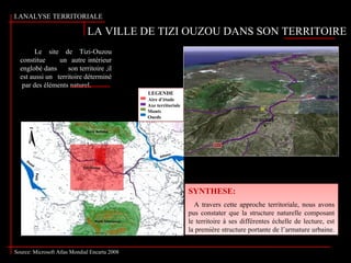 LA VILLE DE TIZI OUZOU DANS SON TERRITOIRE
I.ANALYSE TERRITORIALE :
Le site de Tizi-Ouzou
constitue un autre intérieur
englobé dans son territoire ,il
est aussi un territoire déterminé
par des éléments naturel.
SYNTHESE:
A travers cette approche territoriale, nous avons
pus constater que la structure naturelle composant
le territoire à ses différentes échelle de lecture, est
la première structure portante de l’armature urbaine.
SYNTHESE:
A travers cette approche territoriale, nous avons
pus constater que la structure naturelle composant
le territoire à ses différentes échelle de lecture, est
la première structure portante de l’armature urbaine.
LEGENDE
Aire d’étude
Axe territoriale
Monts
Oueds
Source: Microsoft Atlas Mondial Encarta 2008
 