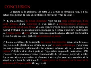 La lecture de la croissance de notre ville depuis sa formation jusqu’à l’état
actuel nous permet de faire une distinction entre deux types de villes :
 L’une constituée du noyau historique régie par un ordre géométrique, d’une
unité urbaine, d’une hiérarchie et d’un rapport d’interdépendance d‘éléments
urbains entre eux et avec le tout et la croissance urbaine est gérée par une trame qui
permet d’obtenir une organisation hiérarchique de l’espace d’une part, la définition
de l’espace public et privé d ’autre part en assignant à chaque élément constituant le
tissu urbain (place , rue, édifice) une position et un statut.
 L’autre constituée de l’ensemble des zones fonctionnelles issues des différents
programmes de planification urbaine régie par un ordre arithmétique s’exprimant
par une juxtaposition additionnelle des éléments urbains ; de là , le moment de
rupture s’identifie et se situe à partir de l’application du plan de Constantine 1958;
d’où une consommation excessive et irrationnelle du patrimoine foncier de la ville,
les espaces de communication se résument à de simples voies de circulation et de
simples carrefours ,la définition de l ’espace privé va l’emporter sur le souci de la
définition de l’espace public (le logement) .
CONCLUSION
 