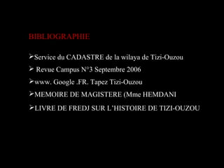 BIBLIOGRAPHIE
MEMOIRE DE MAGISTERE (Mme HEMDANI
Service du CADASTRE de la wilaya de Tizi-Ouzou
www. Google .FR. Tapez Tizi-Ouzou
 Revue Campus N°3 Septembre 2006
LIVRE DE FREDJ SUR L’HISTOIRE DE TIZI-OUZOU
 