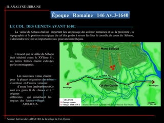 Époque Romaine 146 Av.J-1640
Source: Service du CADASTRE de la wilaya de Tizi-Ouzou
La vallée du Sébaou était un important lieu de passage des colonie romaines et vu la proximité , la
topographie et la position stratégique du col des genêts à savoir faciliter le contrôle du cours du Sébaou,
il deviendra très vite un important relais pour atteindre Bejaïa.
Il ressort que la vallée du Sébaou
était inhabité avant le XVIème S ,
ses terres fertiles étaient cultivées
par les montagnards.
Les nouveaux venus étaient
pour la plupart originaires des tribus
d’alentour et d’autres venaient
d’assez loin (arabophones).Ce
sont ces gents là de classes et d ’
origines
différentes qui constituent les
noyaux des futures villages
AMRAOUA.
LEGENDE
Passage romain
Villages AMRAOUA
LE COL DES GENETS AVANT 1640LE COL DES GENETS AVANT 1640::
II. ANALYSE URBAINE
Source: Service du CADASTRE de la wilaya de Tizi-Ouzou
 