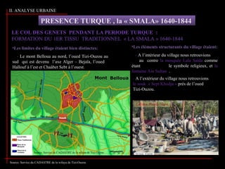 II. ANALYSE URBAINE
PRESENCE TURQUE , la « SMALA» 1640-1844
•Les limites du village étaient bien distinctes:
- Le mont Belloua au nord, l’oued Tizi-Ouzou au
sud qui est devenu l’axe Alger – Bejaïa, l’oued
Hallouf à l’est et Chaâbet Sebt à l’ouest.
•Les éléments structurants du village étaient:
- A l’intérieur du village nous retrouvions
au centre la mosquée Lala Saïda comme
étant le symbole religieux, et la
fontaine Ain Sultan .
- A l’extérieur du village nous retrouvions
le souk « Sept Khodja » prés de l’oued
Tizi-Ouzou.
Source: Service du CADASTRE de la wilaya de Tizi-Ouzou
Source: Service du CADASTRE de la wilaya de Tizi-Ouzou
 