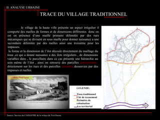 TRACE DU VILLAGE TRADITIONNEL
le village de la haute ville présente un aspect irrégulier il
comporte des mailles de formes et de dimensions différentes donc on
est en présence d’une maille primaire délimitée par des rues
mécaniques qui se divisent en sous maille pour donner naissance a une
secondaire délimitée par des ruelles ainsi une troisième pour les
impasses.
la forme et la dimension de l’ilot découle directement du maillage du
tissu ,ce qui a donné naissance a des ilots irréguliers , de dimensions
variables dans , le parcellaire dans ce cas présente une hiérarchie au
sein même de l’ilot , ainsi on retrouve des parcelles péricentrales
directement sur les rues et des parcelles centrales desservies par des
impasses et ruelles.
Source: Service du CADASTRE de la wilaya de Tizi-Ouzou
LEGENDE:
Tissu traditionnel
Cité de recasement
Périmètre de
colonisation
Axe territorial
II. ANALYSE URBAINE
 