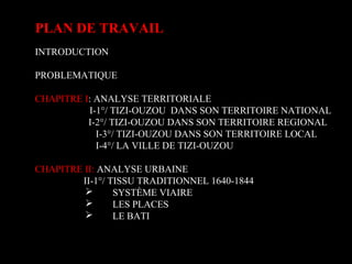 PLAN DE TRAVAIL
INTRODUCTION
PROBLEMATIQUE
CHAPITRE I: ANALYSE TERRITORIALE
I-1°/ TIZI-OUZOU DANS SON TERRITOIRE NATIONAL
I-2°/ TIZI-OUZOU DANS SON TERRITOIRE REGIONAL
I-3°/ TIZI-OUZOU DANS SON TERRITOIRE LOCAL
I-4°/ LA VILLE DE TIZI-OUZOU
CHAPITRE II: ANALYSE URBAINE
II-1°/ TISSU TRADITIONNEL 1640-1844
 SYSTÈME VIAIRE
 LES PLACES
 LE BATI
 