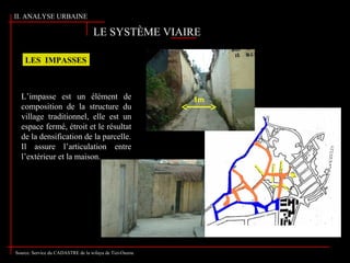 LE SYSTÈME VIAIRE
LES IMPASSES
1m
Source: Service du CADASTRE de la wilaya de Tizi-Ouzou
L’impasse est un élément de
composition de la structure du
village traditionnel, elle est un
espace fermé, étroit et le résultat
de la densification de la parcelle.
Il assure l’articulation entre
l’extérieur et la maison.
II. ANALYSE URBAINE
 