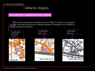 LA PLACE DE LA MOSQUÉE LALLA SAIDA
Elle se situe à l’intersection du chemin d’accès au village et la ruelle. C’est un espace
de choix directionnel ponctué par un élément important: la mosquée LALLA SAIDA et
quelque commerces de quartier.
ESPACES PUBLICSESPACES PUBLICS
LA PLACE
AVANT
1890
LA PLACE
EN 1890
A PLACE
EN 2002
Source: Service du CADASTRE de la wilaya de Tizi-Ouzou
II. ANALYSE URBAINE
 