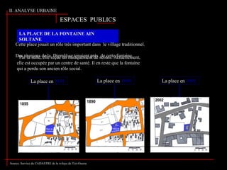LA PLACE DE LA FONTAINE AIN
SOLTANE
Cette place jouait un rôle très important dans le village traditionnel.
Des réunions de la Djemââ se tenaient prés de cette fontaine.Par la suite, elle reçue un baraquement de scouts. Actuellement,
elle est occupée par un centre de santé. Il en reste que la fontaine
qui a perdu son ancien rôle social.
La place en 1855 La place en 1890 La place en 2002
Source: Service du CADASTRE de la wilaya de Tizi-Ouzou
II. ANALYSE URBAINE
ESPACES PUBLICSESPACES PUBLICS
 