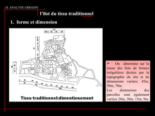 1. forme et dimension
l’ilot du tissu traditionnel
 On détermine sur la
trame des îlots de formes
irrégulières dictées par la
topographie du site et de
dimensions variées: 45m,
50m, 70m.
Les dimensions des
parcelles sont également
variées 20m, 30m, 15m, 9m.
 On détermine sur la
trame des îlots de formes
irrégulières dictées par la
topographie du site et de
dimensions variées: 45m,
50m, 70m.
Les dimensions des
parcelles sont également
variées 20m, 30m, 15m, 9m.
II. ANALYSE URBAINE
 