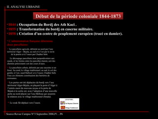 Début de la période coloniale 1844-1873Début de la période coloniale 1844-1873
Source: Service du CADASTRE de la wilaya de Tizi-Ouzou
Source:Revue Campus N°3 Septembre 2006,P1…P6
•1844 : Occupation du Bordj des Ath Kaci .
•1855 : Transformation du bordj en caserne militaire.
•1858 : Création d’un centre de peuplement européen (tracé en damier).
 Les portes ont été déplacées du bordj vers l’axe
territorial Alger-Béjaïa, en plaçant la porte d’Alger à
l’entrée ouest du nouveau noyau et la porte de
Béjaïa à la sortie est; avec l’adoption d’une nouvelle
porte au nord placée sur l’axe Belloua qui assurera
la relation avec le village traditionnel (Smala).
 L’administration française détermina
deux parcellaires:
 Le parcellaire agricole, délimité au nord par l’axe
territorial Alger – Bejaïa, au sud et à l’est par le ravin
de la prairie et à l’ouest par Chaâbet Sebt.
Le découpage parcellaire était perpendiculaire aux
oueds, et les limites entre les parcelles étaient, soit des
chemins préexistants soit des cours d’eaux.
 Le parcellaire urbain, délimité par une enceinte et un
fossé. Au nord, le village traditionnel; au sud, le col des
genêts; à l’est, oued Hallouf; et à l’ouest, Chaâbet Sebt.
Tous ces éléments constituaient des barrières de
croissance.
 Le souk fût déplacé vers l’ouest.
II. ANALYSE URBAINE
 