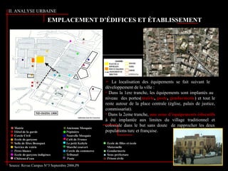 II. ANALYSE URBAINE
Source: Revue Campus N°3 Septembre 2006,P8
EMPLACEMENT D’ÉDIFICES ET ÉTABLISSEMENT
 La localisation des équipements se fait suivant le
développement de la ville :
• Dans la 1ere tranche, les équipements sont implantés au
niveau des portes(mairie, poste, gendarmerie) et tout le
reste autour de la place centrale (église, palais de justice,
commissariat).
• Dans la 2eme tranche, une zone d’équipements éducatifs
à été implantée aux limites du village traditionnel et
coloniale dans le but sans doute de rapprocher les deux
populations turc et française.
 