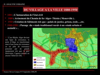 DU VILLAGE A LA VILLE 1880-1950
Source: Revue Campus N°3 Septembre 2006,P8
 1881 : L’instauration de l’état civil
 1888 : Avènement du Chemin de fer Alger- Thénia ( Menerviile ) .
 1920 : Création de bâtiments tels que : palais de justice, prison, école….etc.
 1940-1950 : Passage du « stade traditionnel rural» à un «stade urbain et
assimilé » .
 L’axe Béjaïa- Alger devient
une ligne de croissance; la
porte d’Alger se transformant
ainsi d’une borne de croissance
en un pôle de croissance
ponctuée par de grands
équipement tels que: la gare
ferroviaire, l’agence postale ou
encore l’hôtel de ville.
II. ANALYSE URBAINE
Source: Service du CADASTRE de la wilaya de Tizi-Ouzou
 