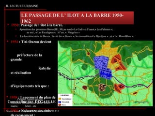 LE PASSAGE DE L’ ILOT A LA BARRE 1950-
1962
II. LECTURE URBAINE
Source:Revue Campus N°3 Septembre 2006,P11.P13
Source: Service du CADASTRE de la wilaya de Tizi-Ouzou
 1954 : Tizi-Ouzou devient
préfecture de la
grande
Kabylie
et réalisation
d’équipements tels que :
l’hôpital, agence postale,
préfecture commissariat, école, trésor,
mairie, hôtel…etc
 1956 : Naissance des cités
 1950: Passage de l’ilot à la barre.
 Apparition des premières Barres(H.L.M);au nord,« Le Cadi »;à l’ouest,« Les Palmiers »;
au sud , « Les Eucalyptus »; à l’est, « Naegelen »
 La deuxième série de Barres ; la cité des « Genets »; les immeubles «Le Djurdjura » ; et « Le Mont-Blanc ».
 1958 : Lancement du plan de
jConstantine par DEGAULLE
 