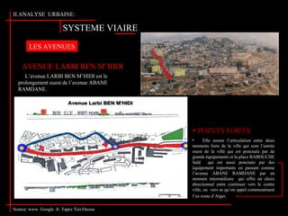 SYSTEME VIAIRE
II.ANALYSE URBAINE:
L’avenue LARBI BEN M’HIDI est le
prolongement ouest de l’avenue ABANE
RAMDANE.
LES AVENUES
• Elle assure l’articulation entre deux
moments forts de la ville qui sont l’entrée
ouest de la ville qui est ponctuée par de
grands équipements et la place BABOUCHE
Saïd qui est aussi ponctuée par des
équipement importants en passant comme
l’avenue ABANE RAMDANE par un
moment intermédiaire qui offre un choix
directionnel entre continuer vers le centre
ville, ou vers se qu’on appel communément
l’ex route d’Alger.
AVENUE LARBI BEN M’HIDI
POINTS FORTS
Source: www. Google .fr. Tapez Tizi-Ouzou
 