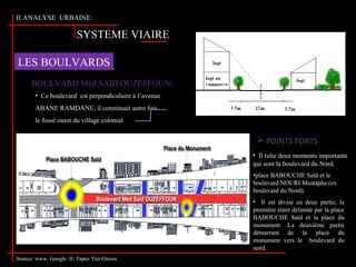 SYSTEME VIAIRE
LES BOULVARDS
BOULVARD Med SAID OUZEFFOUN:
• Ce boulevard est perpendiculaire à l’avenue
ABANE RAMDANE, il constituait autre fois
le fossé ouest du village colonial.
 POINTS FORTS
Source: www. Google .fr. Tapez Tizi-Ouzou
•place BABOUCHE Saïd et le
boulevard NOURI Mustapha (ex
boulevard du Nord).
• Il est divisé en deux partie, la
première étant délimité par la place
BABOUCHE Saïd et la place du
monument. La deuxième partie
démarrant de la place du
monument vers le boulevard du
nord.
• Il relie deux moments importants
qui sont la boulevard du Nord.
II.ANALYSE URBAINE:
 