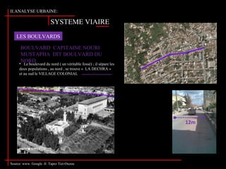 SYSTEME VIAIRE
II.ANALYSE URBAINE:
LES BOULVARDS
Source: www. Google .fr. Tapez Tizi-Ouzou
BOULVARD CAPITAINE NOURI
MUSTAPHA DIT BOULVARD DU
NORD
• Le boulevard du nord ( un véritable fossé) ; il sépare les
deux populations , au nord , se trouve « LA DECHRA »
et au sud le VILLAGE COLONIAL
Mosquée LALA SAIDA
12m
 
