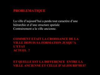 PROBLEMATIQUE
La ville d’aujourd’hui a perdu tout caractère d’une
hiérarchie et d’une structure spatiale
Contrairement a la ville ancienne.
COMMENT ETAIT LA CROISSANCE DE LA
VILLE DEPUIS SA FORMATION JUSQU’A
L’ETAT
ACTUEL ?
ET QUELLE EST LA DIFFERENCE ENTRE LA
VILLE ANCIENNE ET CELLE D’AUJOURD’HUI?
 