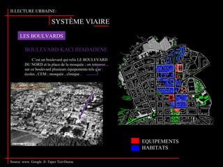 SYSTÈME VIAIRE
II.LECTURE URBAINE:
LES BOULVARDS
Source: www. Google .fr. Tapez Tizi-Ouzou
BOULEVARD KACI IHADADENE
C’est un boulevard qui relis LE BOULEVARD
DU NORD et la place de la mosquée ; on retrouve
sur ce boulevard plusieurs équipements tels que :
écoles , CEM ; mosquée , clinique .
EQUIPEMENTS
HABITATS
 