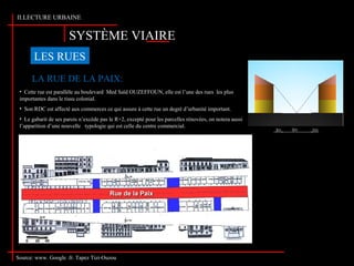 SYSTÈME VIAIRE
II.LECTURE URBAINE
LES RUES
LA RUE DE LA PAIX:
Source: www. Google .fr. Tapez Tizi-Ouzou
• Cette rue est parallèle au boulevard Med Saïd OUZEFFOUN, elle est l’une des rues les plus
importantes dans le tissu colonial.
• Son RDC est affecté aux commerces ce qui assure à cette rue un degré d’urbanité important.
• Le gabarit de ses parois n’excède pas le R+2, excepté pour les parcelles rénovées, on notera aussi
l’apparition d’une nouvelle typologie qui est celle du centre commercial.
 
