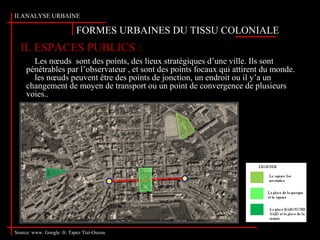 FORMES URBAINES DU TISSU COLONIALE
II.ANALYSE URBAINE
II. ESPACES PUBLICS :
Source: www. Google .fr. Tapez Tizi-Ouzou
Les nœuds sont des points, des lieux stratégiques d’une ville. Ils sont
pénétrables par l’observateur , et sont des points focaux qui attirent du monde.
les nœuds peuvent être des points de jonction, un endroit ou il y’a un
changement de moyen de transport ou un point de convergence de plusieurs
voies..
 