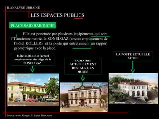 Source: www. Google .fr. Tapez Tizi-Ouzou
LES ESPACES PUBLICS
II.ANALYSE URBAINE
Source: www. Google .fr. Tapez Tizi-Ouzou
Elle est ponctuée par plusieurs équipements qui sont
l’ancienne mairie, la SONELGAZ (ancien emplacement de
l’hôtel KOLLER) et la poste qui entretiennent un rapport
géométrique avec la place.
PLACE SAID BABOUCHE
EX MAIRIE
ACTUELLEMENT
RESTAURE EN
MUSEE
Hôtel KOLLER (actuel
emplacement du siège de la
SONELGAZ)
LA POSTE ECTUELLE
ACTEL
 