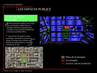 Source: www. Google .fr. Tapez Tizi-Ouzou
LES ESPACES PUBLICS
II.ANALYSE URBAINE
Source: www. Google .fr. Tapez Tizi-Ouzou
LA PLACE DE LA
MOSQUEE
Elle symbolisait à l’époque française
le centre spirituel (l’église), elle occupa
donc une position centrale dans le
maillage colonial à l’intersection de
l’actuelle avenue ABANE RAMDANE
et du boulevard BELLOUA.
• Aujourd’hui elle garde la même
symbolique spirituelle en prenant en
charge la mosquée qui constitue un
élément de repère de part sa vocation à
l’échelle de la ville.
Place de la mosquée
La mosquée
AVENUE ABANE RAMDANE
 