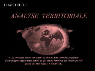CHAPITRE I :
« Le territoire est un contenant de choses, une sorte de succession
d’enveloppes englobantes depuis ce qui est à l’intérieur des limites du ciel
jusqu’au plus petit. » ARISTOTE.
 